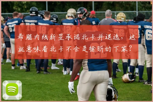 希腊内线新星承诺北卡并退选，这就意味着北卡不会是徐昕的下家？