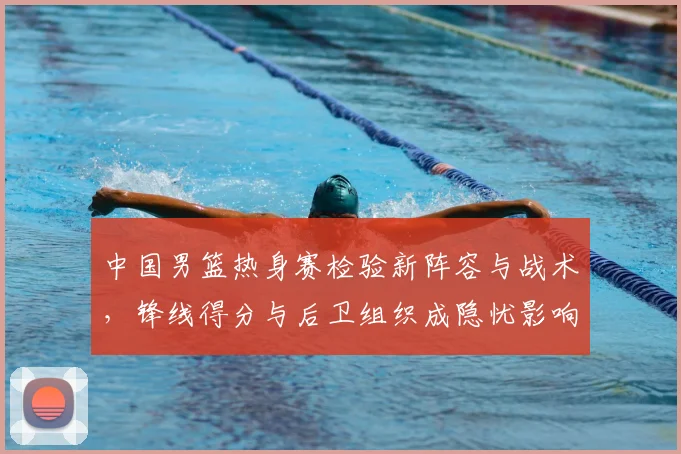 中国男篮热身赛检验新阵容与战术，锋线得分与后卫组织成隐忧影响备战