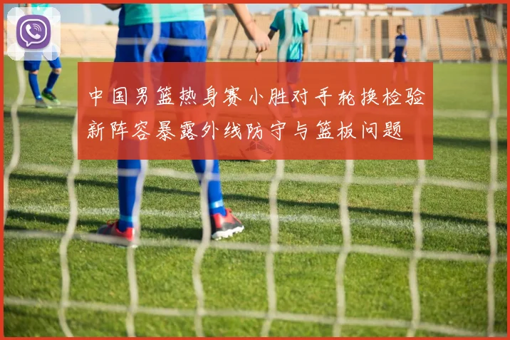 中国男篮热身赛小胜对手轮换检验新阵容暴露外线防守与篮板问题