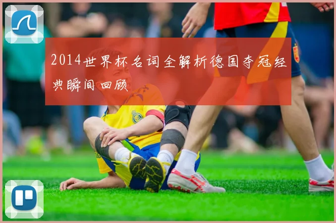2014世界杯名词全解析德国夺冠经典瞬间回顾
