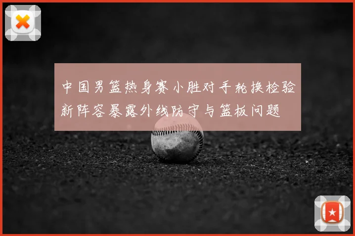 中国男篮热身赛小胜对手轮换检验新阵容暴露外线防守与篮板问题