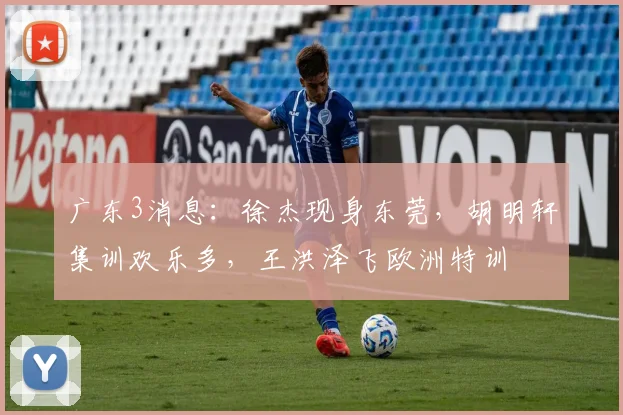 广东3消息：徐杰现身东莞，胡明轩集训欢乐多，王洪泽飞欧洲特训