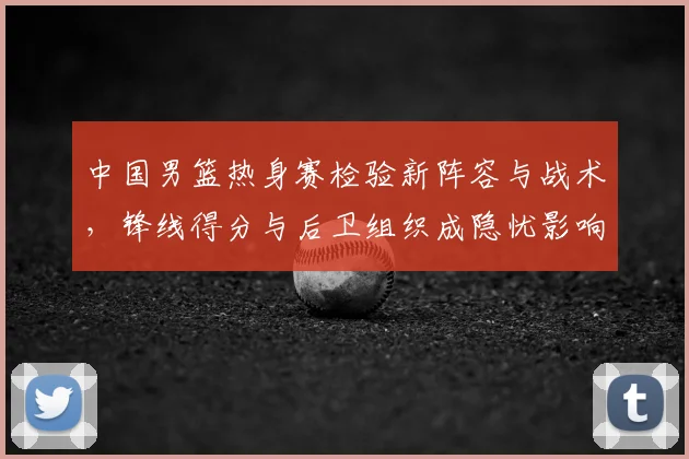 中国男篮热身赛检验新阵容与战术，锋线得分与后卫组织成隐忧影响备战