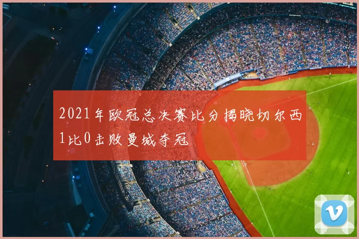 2021年欧冠总决赛比分揭晓切尔西1比0击败曼城夺冠