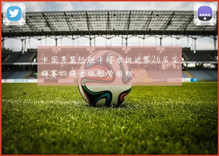 中国男篮险胜卡塔尔挺进第26届亚锦赛四强晋级形势明朗