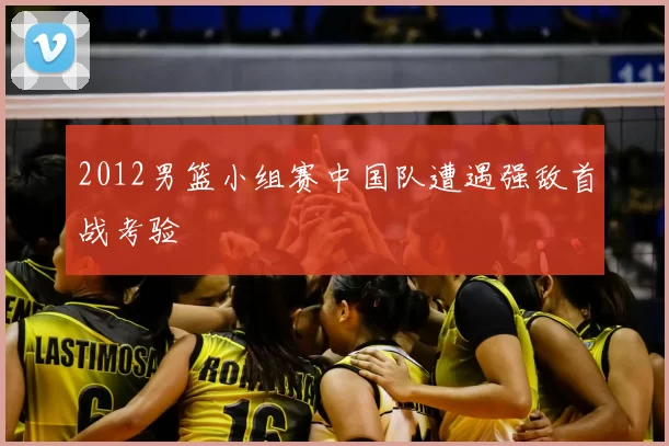 2012男篮小组赛中国队遭遇强敌首战考验