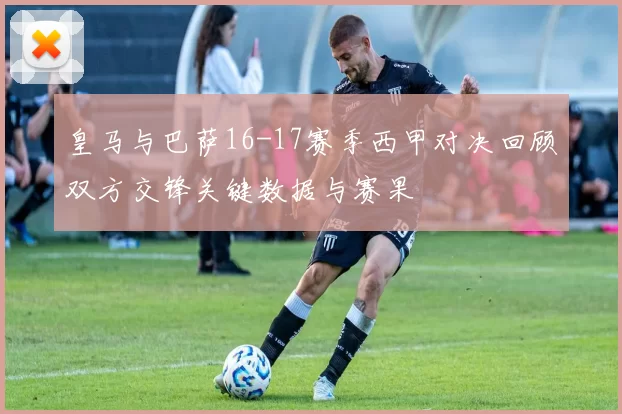 皇马与巴萨16-17赛季西甲对决回顾双方交锋关键数据与赛果