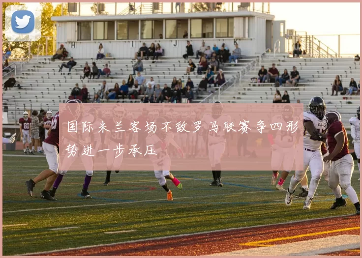 国际米兰客场不敌罗马联赛争四形势进一步承压