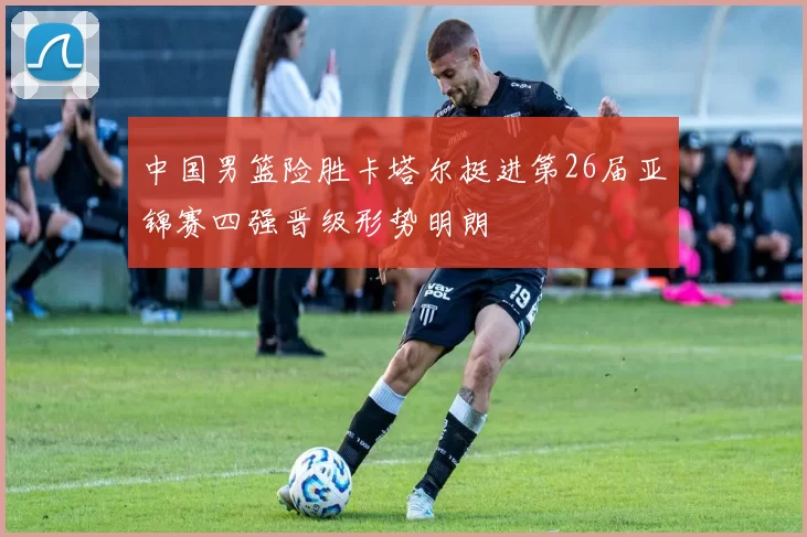 中国男篮险胜卡塔尔挺进第26届亚锦赛四强晋级形势明朗