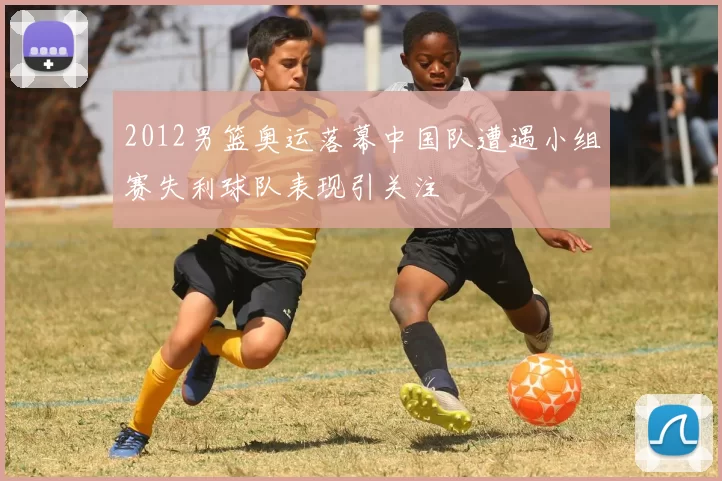 2012男篮奥运落幕中国队遭遇小组赛失利球队表现引关注