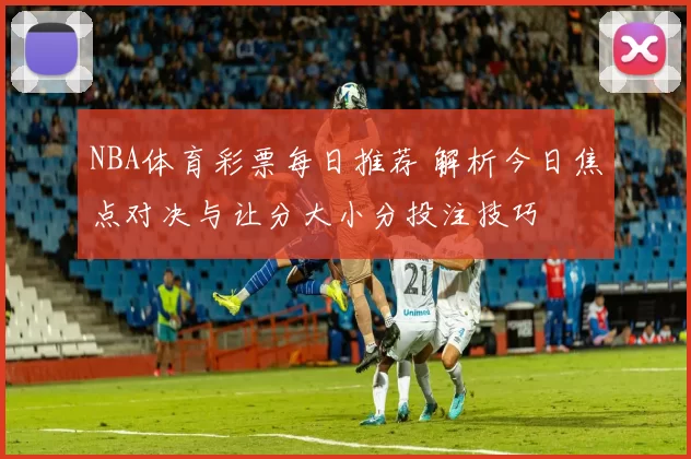 NBA体育彩票每日推荐 解析今日焦点对决与让分大小分投注技巧