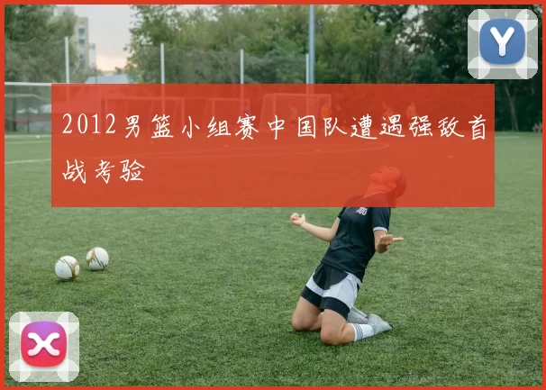 2012男篮小组赛中国队遭遇强敌首战考验