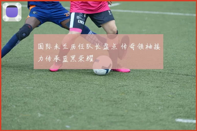 国际米兰历任队长盘点 传奇领袖接力传承蓝黑荣耀
