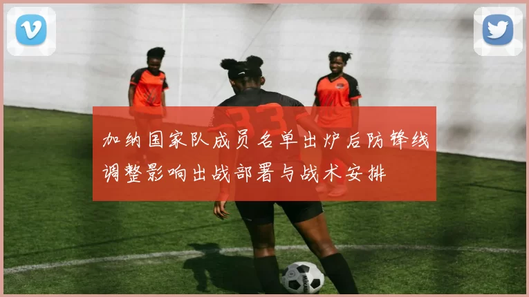 加纳国家队成员名单出炉后防锋线调整影响出战部署与战术安排