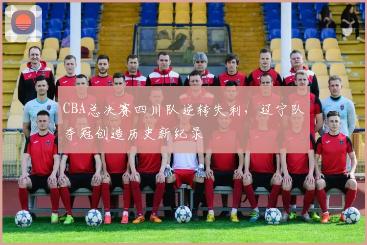 CBA总决赛四川队逆转失利,辽宁队夺冠创造历史新纪录