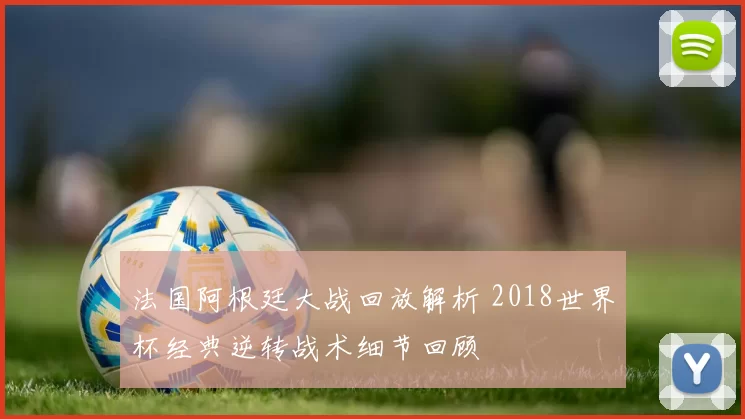 法国阿根廷大战回放解析 2018世界杯经典逆转战术细节回顾