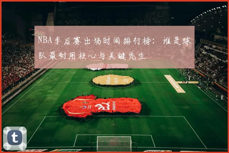 NBA季后赛出场时间排行榜：谁是球队最耐用核心与关键先生