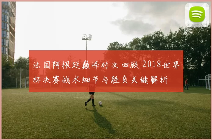 法国阿根廷巅峰对决回顾 2018世界杯决赛战术细节与胜负关键解析