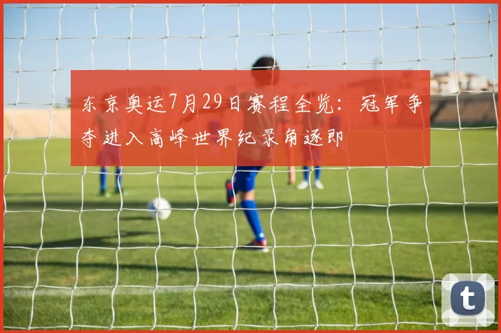 东京奥运7月29日赛程全览:冠军争夺进入高峰世界纪录角逐即