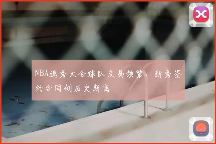 NBA选秀大会球队交易频繁,新秀签约合同创历史新高