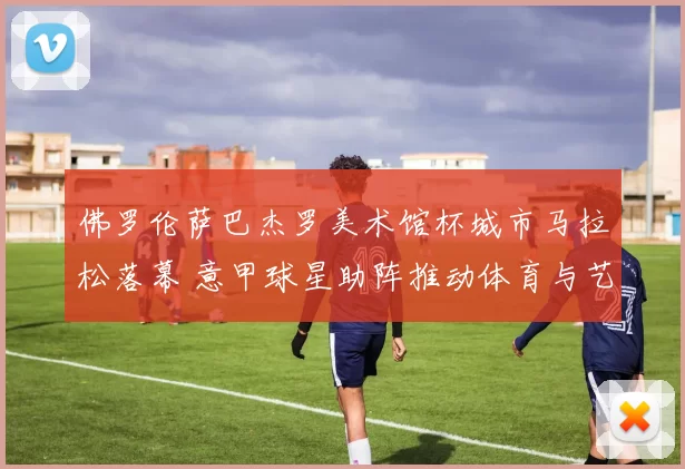 佛罗伦萨巴杰罗美术馆杯城市马拉松落幕 意甲球星助阵推动体育与艺术融合