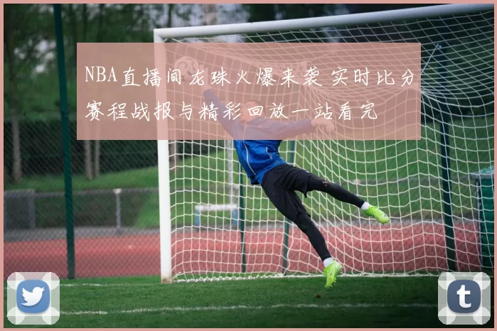 NBA直播间龙珠火爆来袭 实时比分赛程战报与精彩回放一站看完