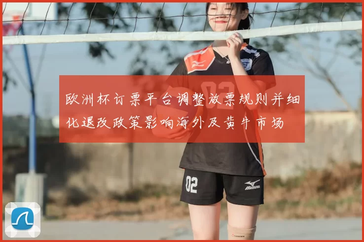欧洲杯订票平台调整放票规则并细化退改政策影响海外及黄牛市场