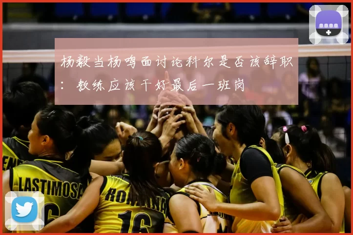 杨毅当杨鸣面讨论科尔是否该辞职：教练应该干好最后一班岗