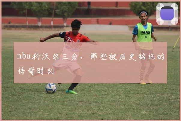 nba科沃尔三分,那些被历史铭记的传奇时刻