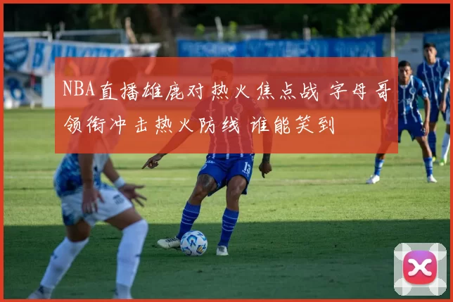 NBA直播雄鹿对热火焦点战 字母哥领衔冲击热火防线 谁能笑到