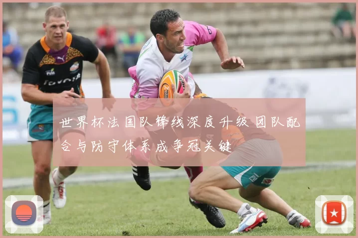 世界杯法国队锋线深度升级 团队配合与防守体系成争冠关键