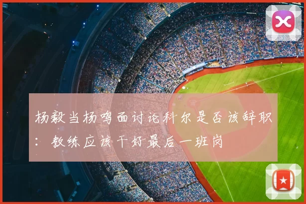 杨毅当杨鸣面讨论科尔是否该辞职：教练应该干好最后一班岗