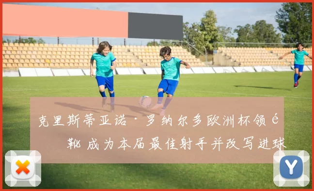克里斯蒂亚诺·罗纳尔多欧洲杯领金靴 成为本届最佳射手并改写进球纪录