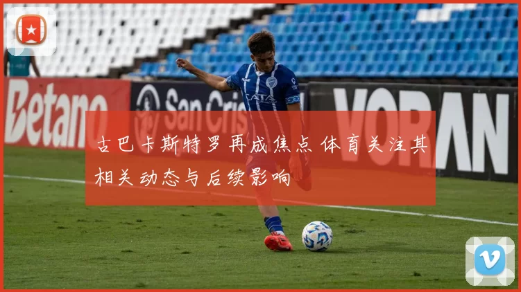 古巴卡斯特罗再成焦点 体育关注其相关动态与后续影响