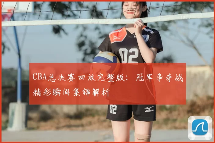CBA总决赛回放完整版：冠军争夺战精彩瞬间集锦解析