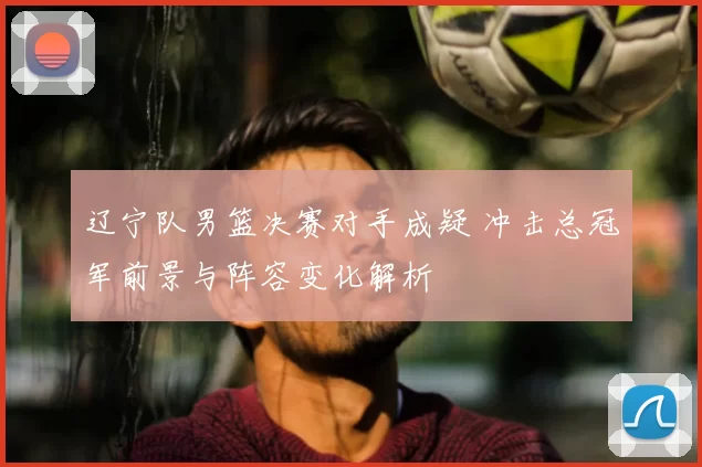 辽宁队男篮决赛对手成疑 冲击总冠军前景与阵容变化解析