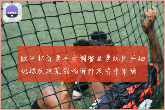欧洲杯订票平台调整放票规则并细化退改政策影响海外及黄牛市场