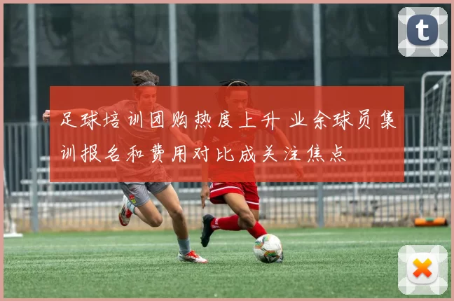 足球培训团购热度上升 业余球员集训报名和费用对比成关注焦点