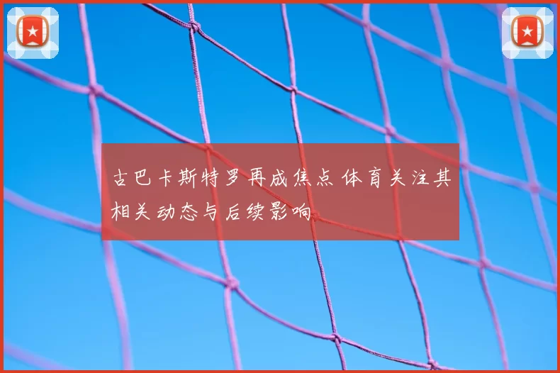 古巴卡斯特罗再成焦点 体育关注其相关动态与后续影响
