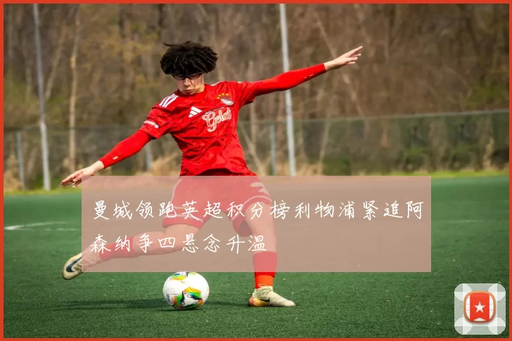 曼城领跑英超积分榜利物浦紧追阿森纳争四悬念升温