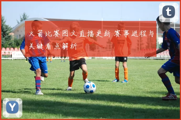 火箭比赛图文直播更新 赛事进程与关键看点解析