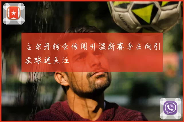 古尔丹转会传闻升温新赛季去向引发球迷关注