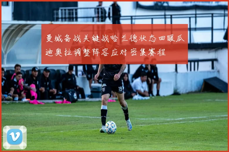 曼城备战关键战哈兰德状态回暖瓜迪奥拉调整阵容应对密集赛程