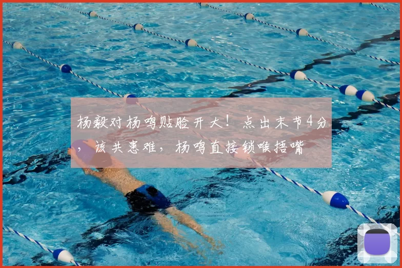 杨毅对杨鸣贴脸开大！点出末节4分，该共患难，杨鸣直接锁喉捂嘴