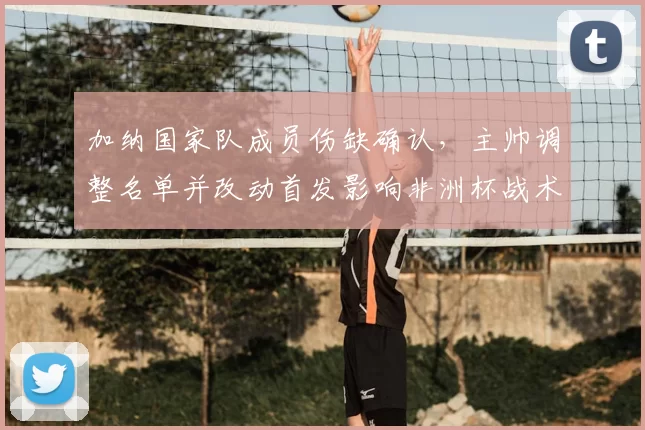 加纳国家队成员伤缺确认,主帅调整名单并改动首发影响非洲杯战术部署