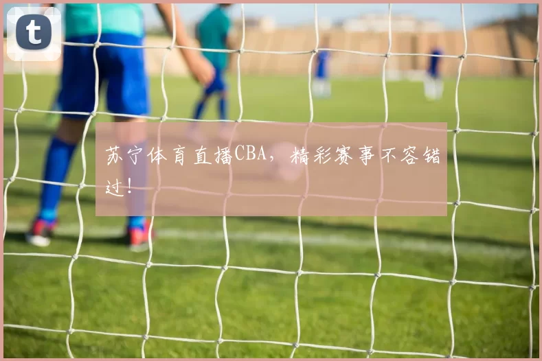 苏宁体育直播CBA，精彩赛事不容错过！
