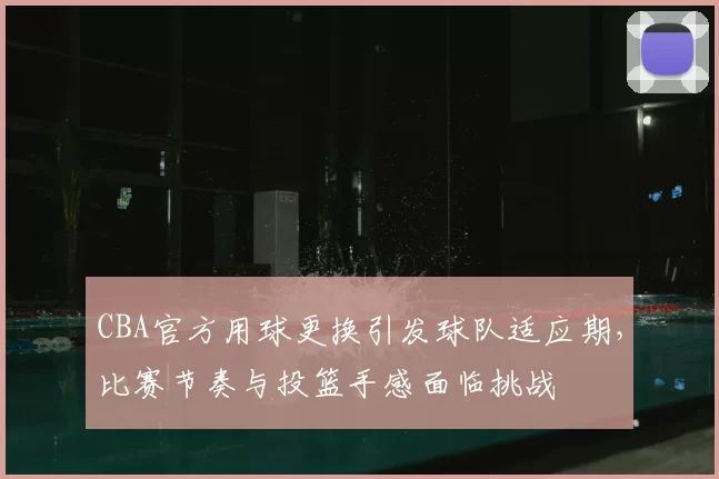 CBA官方用球更换引发球队适应期,比赛节奏与投篮手感面临挑战