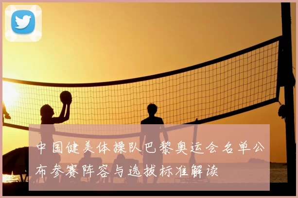 中国健美体操队巴黎奥运会名单公布参赛阵容与选拔标准解读