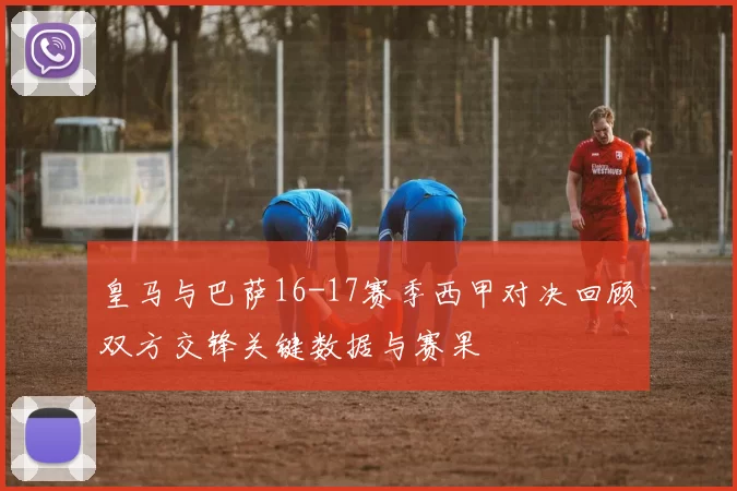 皇马与巴萨16-17赛季西甲对决回顾双方交锋关键数据与赛果