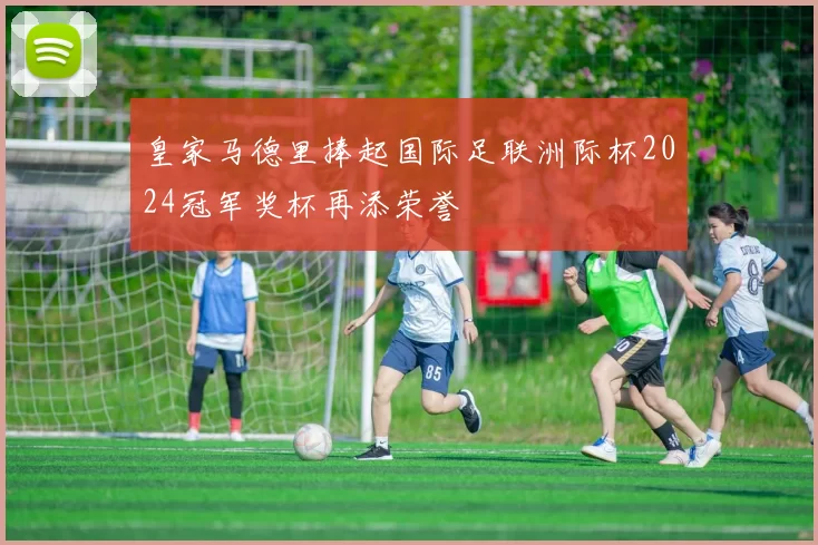 皇家马德里捧起国际足联洲际杯2024冠军奖杯再添荣誉